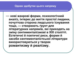 Однак здобутки цього напряму
— нові жанрові форми, психологічний
аналіз, інтерес до життя простої людини,
почуттєва сторона людського існування
тощо, — створюють ґрунт для
літературних напрямів, які приходять на
зміну сентименталізмові в XIX столітті.
Естетичні й поетичні риси, форми й
засоби сентименталістської літератури
використовуються у творах
романтизму й реалізму.
 