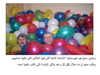 ‫ا‬ ‫عليها‬ ‫اللى‬ ‫الباللين‬ ‫فيها‬ ‫اللى‬ ‫التانية‬ ‫االوضة‬ ‫يدخلوا‬ ‫انهم‬ ‫لهم‬ ‫سمح‬ ‫وبعدين‬‫ساميهم‬..
‫خالل‬ ‫ف‬ ‫ان‬ ‫منهم‬ ‫وطلب‬5‫اسمه‬ ‫عليها‬ ‫كاتب‬ ‫اللى‬ ‫البالونة‬ ‫يالقى‬ ‫واحد‬ ‫كل‬ ‫ق‬
 