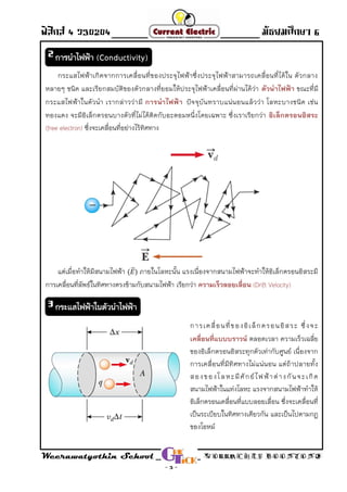 ฟิสิกส์ 4 ว30204 - Direct Current - มัธยมศึกษา 6
Weerawatyothin School WORRACHET BOONYONG
- 3 -
กระแสไฟฟ้าเกิดจากการเคลื่อนที่ของประจุไฟฟ้าซึ่งประจุไฟฟ้าสามารถเคลื่อนที่ได้ใน ตัวกลาง
หลายๆ ชนิด และเรียกสมบัติของตัวกลางที่ยอมให้ประจุไฟฟ้าเคลื่อนที่ผ่านได้ว่า ตัวนาไฟฟ้า ขณะที่มี
กระแสไฟฟ้าในตัวน่า เรากล่าวว่ามี ปัจจุบันทราบแน่นอนแล้วว่า โลหะบางชนิด เช่นการนาไฟฟ้า
ทองแดง จะมีอิเล็กตรอนบางตัวที่ไม่ได้ติดกับอะตอมหนึ่งโดยเฉพาะ ซึ่งเราเรียกว่า อิเล็กตรอนอิสระ
ซึ่งจะเคลื่อนที่อย่างไร้ทิศทาง(free electron)
แต่เมื่อท่าให้มีสนามไฟฟ้า ⃑ ภายในโลหะนั้น แรงเนื่องจากสนามไฟฟ้าจะท่าให้อิเล็กตรอนอิสระมี
การเคลื่อนที่ลัพธ์ในทิศทางตรงข้ามกับสนามไฟฟ้า เรียกว่า ความเร็วลอยเลื่อน (Drift Velocity)
การเคลื่อนที่ของอิเล็กตรอนอิสระ ซึ่งจะ
ตลอดเวลา ความเร็วเฉลี่ยเคลื่อนที่แบบบราวน์
ของอิเล็กตรอนอิสระทุกตัวเท่ากับศูนย์ เนื่องจาก
การเคลื่อนที่มีทิศทางไม่แน่นอน แต่ถ้าปลายทั้ง
สองของโลหะมีศักย์ไฟฟ้าต่างกันจะเกิด
สนามไฟฟ้าในแท่งโลหะ แรงจากสนามไฟฟ้าท่าให้
อิเล็กตรอนเคลื่อนที่แบบลอยเลื่อน ซึ่งจะเคลื่อนที่
เป็นระเบียบในทิศทางเดียวกัน และเป็นไปตามกฎ
ของโอหม์
การนาไฟฟ้า (Conductivity)2
กระแสไฟฟ้าในตัวนาไฟฟ้า3
 