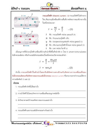 ฟิสิกส์ 4 ว30204 - Direct Current - มัธยมศึกษา 6
Weerawatyothin School WORRACHET BOONYONG
- 4 -
กระแสไฟฟ้า (Electric current : I กระแสไฟฟ้าในตัวกลาง)
ใดๆ คือประจุที่เคลื่อนที่ผ่านพื้นที่ภาคตัดขวางของตัวกลางนั้น
ในหนึ่งหน่วยเวลา
คือ กระแสไฟฟ้า หน่วย แอมแปร์ (A)
คือ จ่านวนประจุไฟฟ้า (ตัว)
คือ ประจุของประจุแต่ละตัว หน่วย คูลอมบ์ (C)
คือ ปริมาณประจุไฟฟ้าทั้งหมด หน่วย คูลอมบ์ (C)
คือ เวลา หน่วย วินาที (s)
เมื่ออนุภาคที่มีประจุไฟฟ้าเคลื่อนที่ผ่านตัวน่าที่มีพื้นที่หน้าตัด A โดย N แทนความหนาแน่นของ
อิเล็กตรอนอิสระ หรือจ่านวนอิเล็กตรอนอิสระในหนึ่งหน่วยปริมาตรของตัวน่า
ดังนั้น กระแสไฟฟ้าในตัวนาโลหะจึงมีทิศทางตรงข้ามกับทิศทางการเคลื่อนที่ของ
อิเล็กตรอนอิสระหรือทิศทางของกระแสอิเล็กตรอน ซึ่งสามารถหาค่ากระแสได้จาก(electron current)
ความสัมพันธ์ (1) และ (2)
คาถาม
1. กระแสไฟฟ้าเกิดขึ้นได้อย่างไร
___________________________________________________________________________________
2. การน่าไฟฟ้าในโลหะเกิดจากการเคลื่อนที่ของอนุภาคชนิดใด
___________________________________________________________________________________
3. นักวิทยาศาสตร์ก่าหนดทิศทางของกระแสอย่างไร
___________________________________________________________________________________
___________________________________________________________________________________
4. กระแสไฟฟ้าและกระแสอิเล็กตรอนต่างกันอย่างไร
___________________________________________________________________________________
___________________________________________________________________________________
 