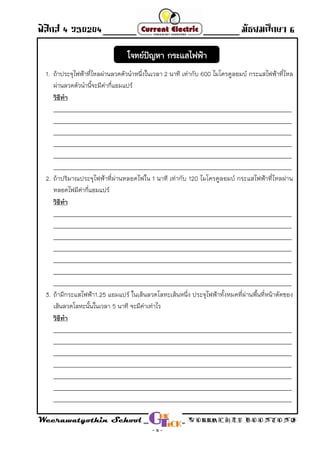 ฟิสิกส์ 4 ว30204 - Direct Current - มัธยมศึกษา 6
Weerawatyothin School WORRACHET BOONYONG
- 5 -
1. ถ้าประจุไฟฟ้าที่ไหลผ่านลวดตัวน่าหนึ่งในเวลา 2 นาที เท่ากับ 600 ไมโครคูลอมบ์ กระแสไฟฟ้าที่ไหล
ผ่านลวดตัวน่านี้จะมีค่ากี่แอมแปร์
วิธีทา
______________________________________________________________________________________
______________________________________________________________________________________
______________________________________________________________________________________
______________________________________________________________________________________
______________________________________________________________________________________
______________________________________________________________________________________
2. ถ้าปริมาณประจุไฟฟ้าที่ผ่านหลอดไฟใน 1 นาที เท่ากับ 120 ไมโครคูลอมบ์ กระแสไฟฟ้าที่ไหลผ่าน
หลอดไฟมีค่ากี่แอมแปร์
วิธีทา
______________________________________________________________________________________
______________________________________________________________________________________
______________________________________________________________________________________
______________________________________________________________________________________
______________________________________________________________________________________
______________________________________________________________________________________
______________________________________________________________________________________
3. ถ้ามีกระแสไฟฟ้า1.25 แอมแปร์ ในเส้นลวดโลหะเส้นหนึ่ง ประจุไฟฟ้าทั้งหมดที่ผ่านพื้นที่หน้าตัดของ
เส้นลวดโลหะนั้นในเวลา 5 นาที จะมีค่าเท่าไร
วิธีทา
______________________________________________________________________________________
______________________________________________________________________________________
______________________________________________________________________________________
______________________________________________________________________________________
______________________________________________________________________________________
______________________________________________________________________________________
______________________________________________________________________________________
โจทย์ปัญหา กระแสไฟฟ้า
 