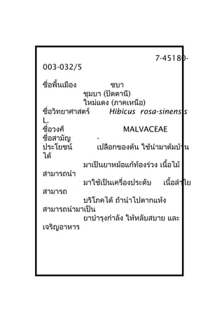 7-45180-
003-032/5
ชื่อพื้นเมือง ชบา
ชุมบา (ปัตตานี)
ใหม่แดง (ภาคเหนือ)
ชื่อวิทยาศาสตร์ Hibicus rosa-sinensis
L.
ชื่อวงศ์ MALVACEAE
ชื่อสามัญ -
ประโยชน์ เปลือกของต้น ใช้นำามาต้มบ้าน
ได้
มาเป็นยาหม้อแก้ท้องร่วง เนื้อไม้
สามารถนำา
มาใช้เป็นเครื่องประดับ เนื้อลำาไย
สามารถ
บริโภคได้ ถ้านำาไปตากแห้ง
สามารถนำามาเป็น
ยาบำารุงกำาลัง ให้หลับสบาย และ
เจริญอาหาร
 