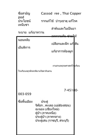 ชื่อสามัญ Cassod ree , Thai Copper
pod
ประโยชน์ รากแก้ไข้ บำารุงธาตุ แก้โรค
เหน็บชา
ลำาต้นและใบเป็นยา
ระบาย แก้เบาหวาน
ลดความดัน ช่วยให้
นอนหลับ
เปลือกและฝัก แก้เส้น
เอ็นพิการ
แก้อาการท้องผูก
งานสวนพฤกษศาสตร์โรงเรียน
โรงเรียนจตุรพักตรพิมานรัชดาภิเษกน
7-45180-
003-059
ชื่อพื้นเมือง ประดู่
จิต๊อก , ตะเลอ (แม่ฮ่องสอน)
ฉะนอง (เชียงใหม่)
ดู่ป่า (ภาคเหนือ)
ประดู่ป่า (ภาคกลาง)
ประดู่เสน (ราชบุรี, สระบุรี)
 