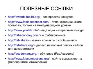 ПОЛЕЗНЫЕ ССЫЛКИ
● http://awards.fab10.org/ - все проекты конкурса
● http://www.fablabconnect.com/ - типа «зворыкинского
проекта», только на международном уровне
● http://www.youfab.info/ - ещё один интересный конкурс
● http://fabeconomy.com/ - о фабэкономике
● http://fablabs.io - завяжи контакты с сообществом
● http://fabshare.org/ - далеко не полный список сайтов
для документации
● http://academany.org/ - обучение (FabAcademy)
● http://www.fabconnections.org/ - сайт о возможностях
(мероприятия, стажировки)
 