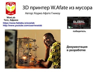 3D принтер W.Afate из мусора
WoeLab
Того, Африка
Автор: Коджо Афате Гникоу
https://www.fablabs.io/woelab
http://www.youtube.com/user/woelab
Документация
в разработке
победитель
 