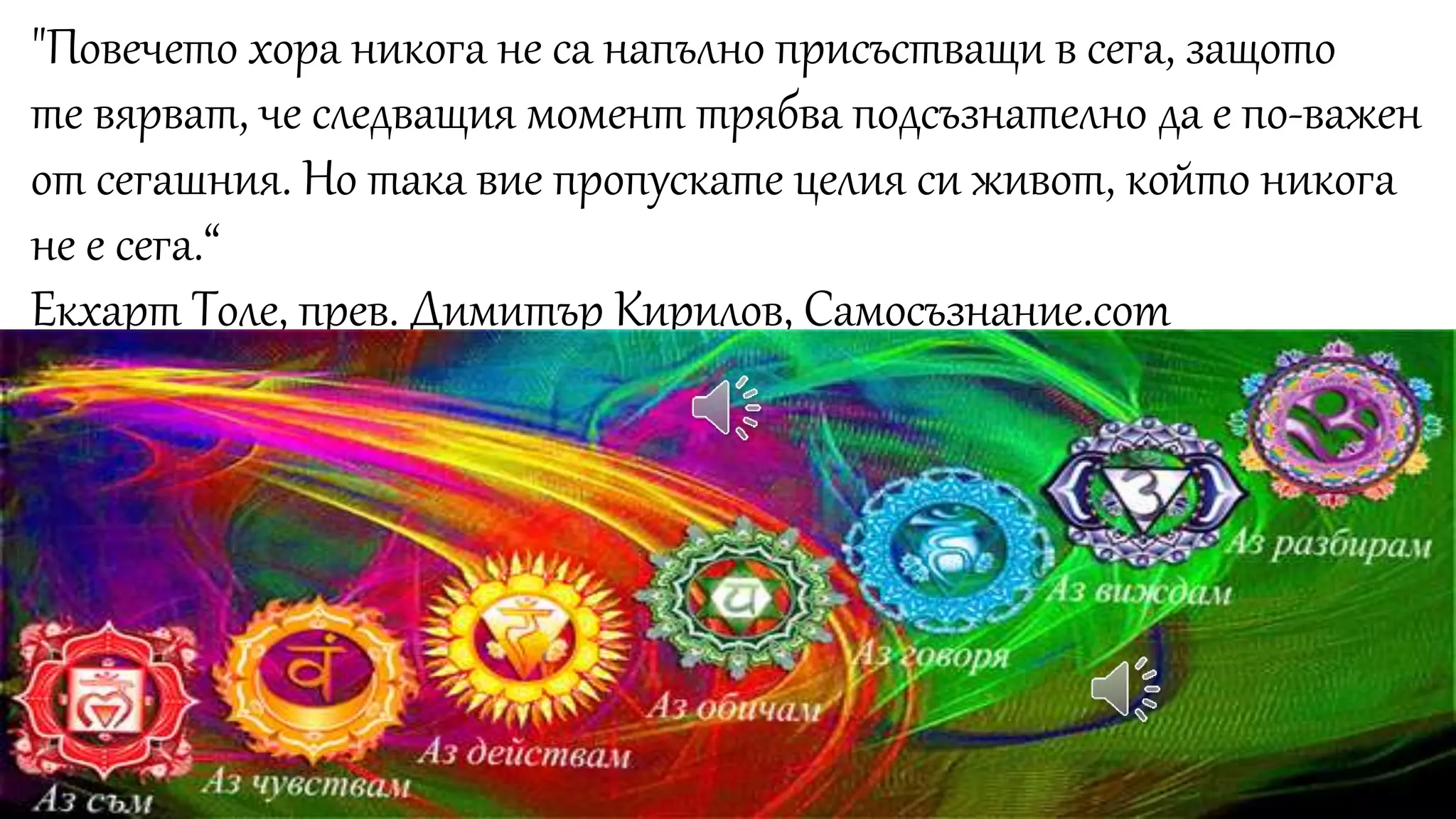 "Повечето хора никога не са напълно присъстващи в сега, защото
те вярват, че следващия момент трябва подсъзнателно да е по-важен
от сегашния. Но така вие пропускате целия си живот, който никога
не е сега.“
Екхарт Толе, прев. Димитър Кирилов, Самосъзнание.com
 
