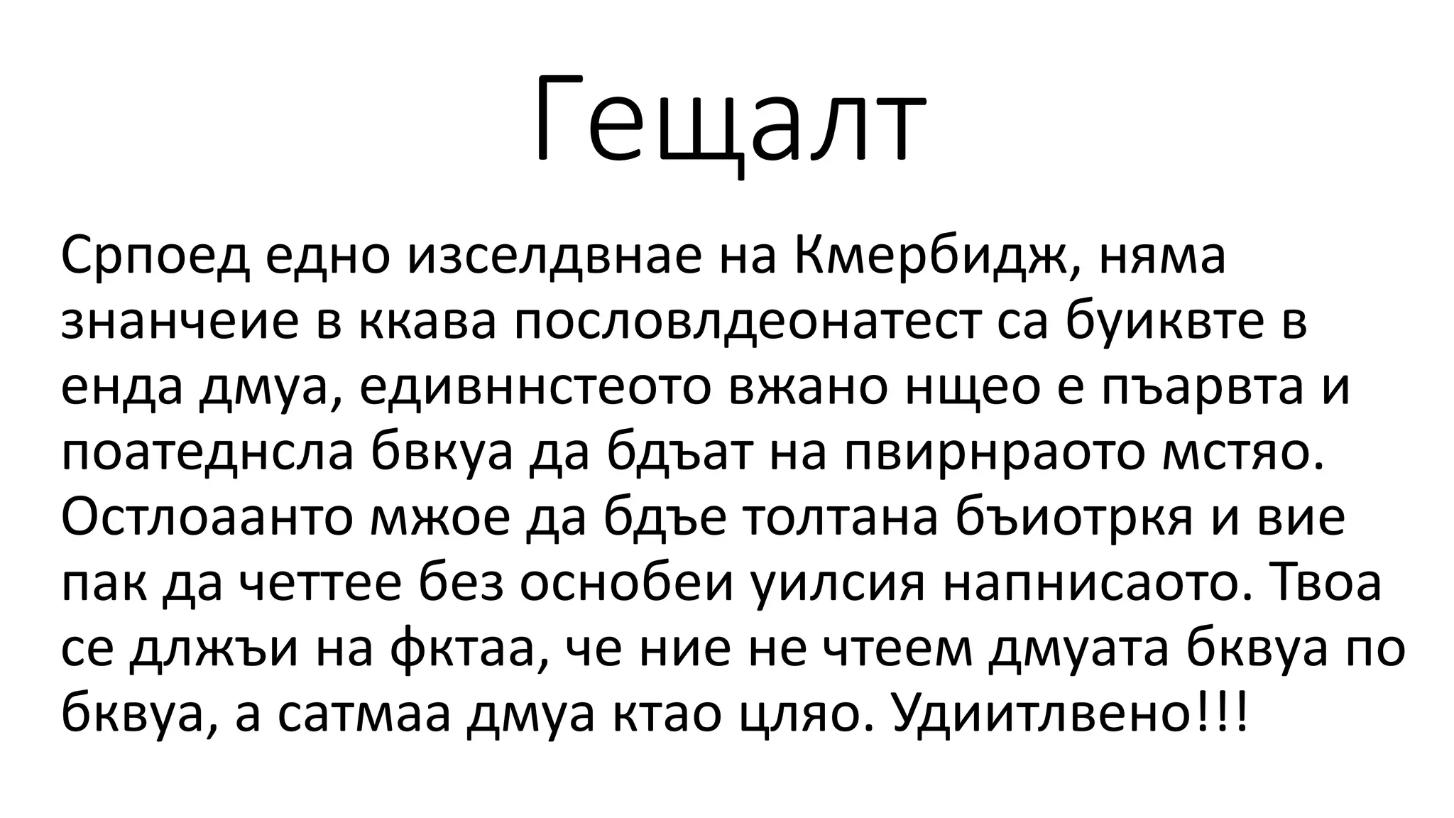 Гещалт
Српоед едно изселдвнае на Кмербидж, няма
знанчеие в ккава пословлдеонатест са буиквте в
енда дмуа, едивннстеото вжано нщео е пъарвта и
поатеднсла бвкуа да бдъат на пвирнраото мстяо.
Остлоаанто мжое да бдъе толтана бъиотркя и вие
пак да четтее без оснобеи уилсия напнисаото. Твоа
се длжъи на фктаа, че ние не чтеем дмуата бквуа по
бквуа, а сатмаа дмуа ктао цляо. Удиитлвено!!!
 