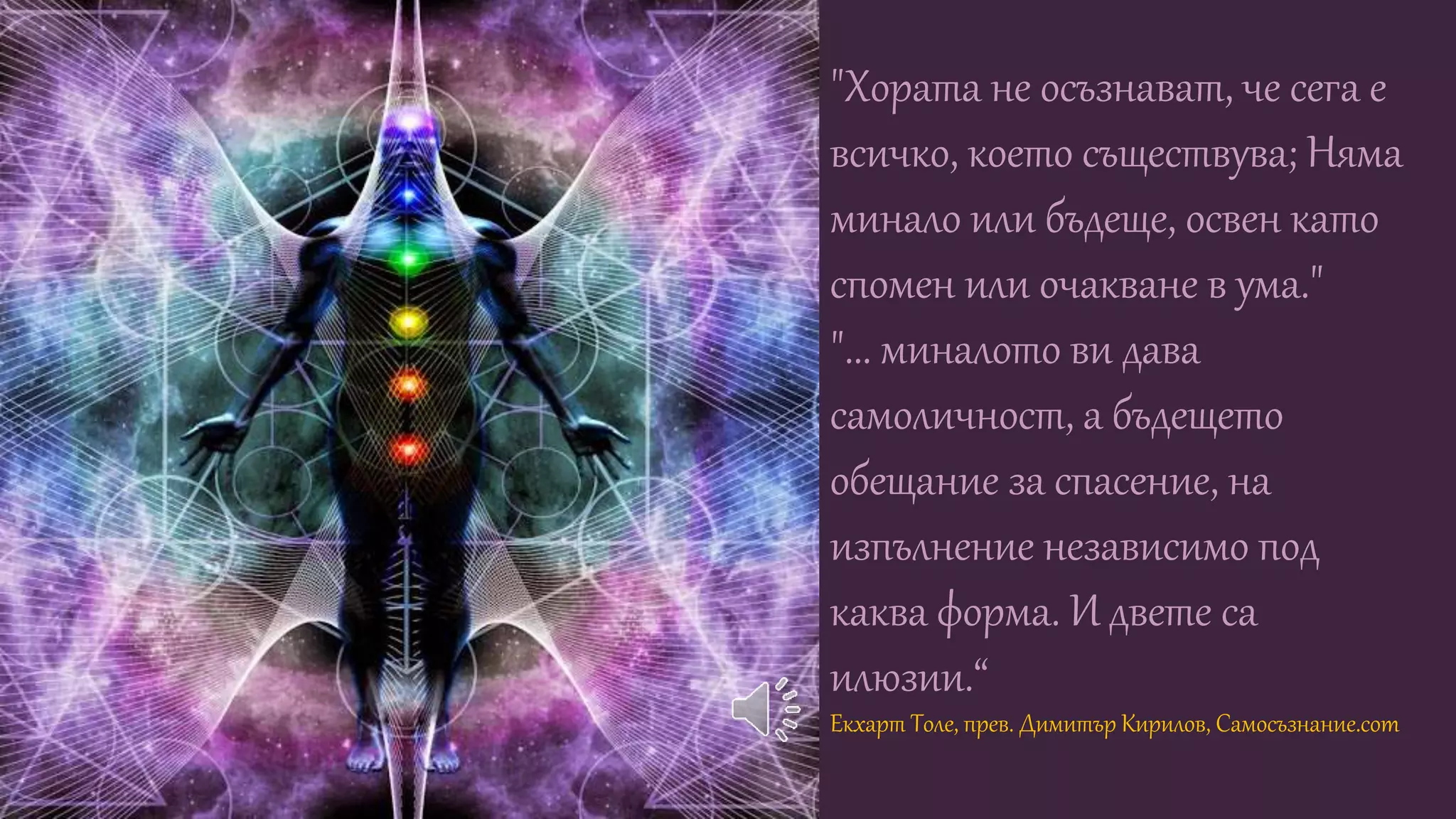 "Хората не осъзнават, че сега е
всичко, което съществува; Няма
минало или бъдеще, освен като
спомен или очакване в ума."
"... миналото ви дава
самоличност, а бъдещето
обещание за спасение, на
изпълнение независимо под
каква форма. И двете са
илюзии.“
Екхарт Толе, прев. Димитър Кирилов, Самосъзнание.com
 