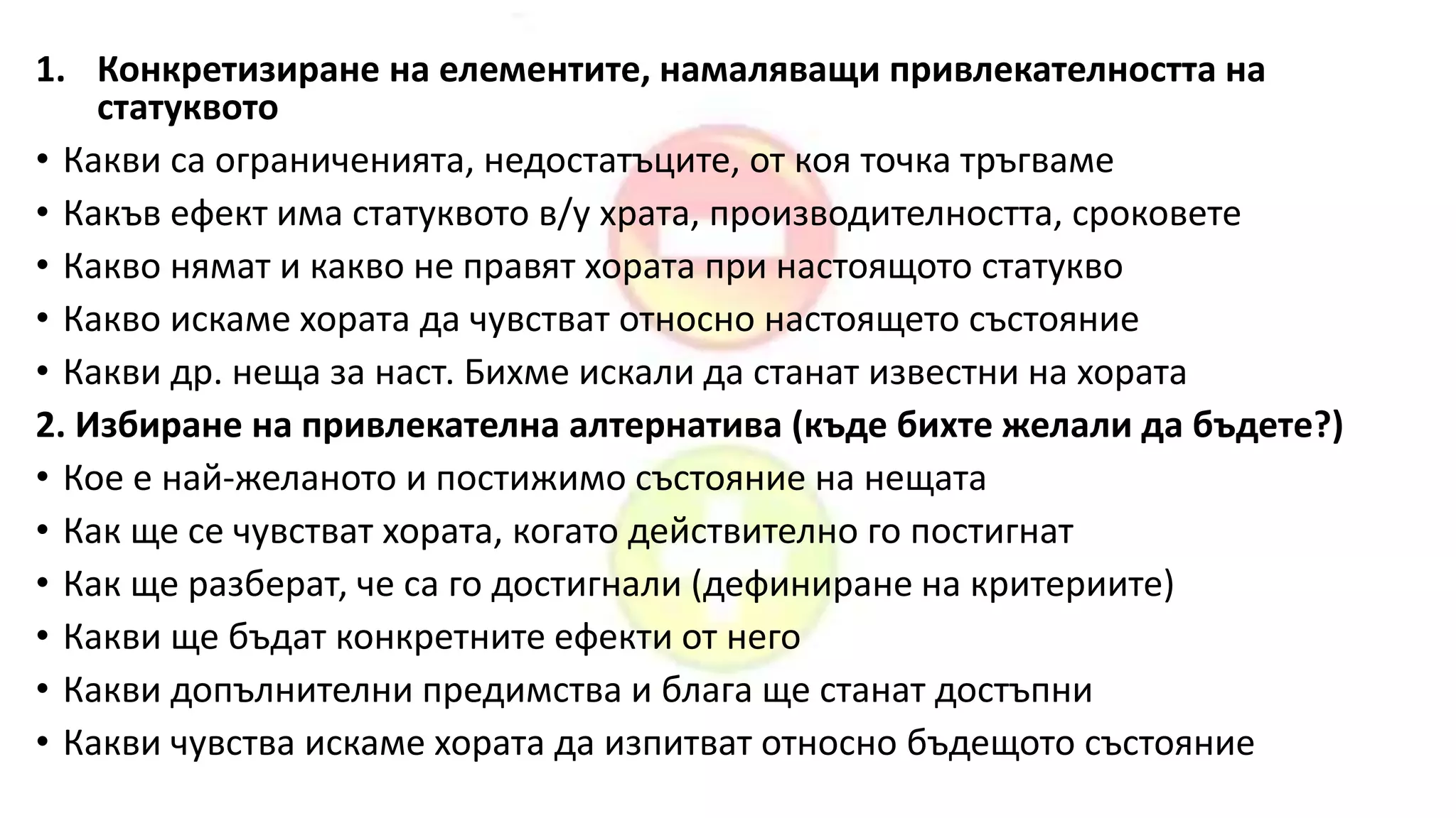 1. Конкретизиране на елементите, намаляващи привлекателността на
статуквото
• Какви са ограниченията, недостатъците, от коя точка тръгваме
• Какъв ефект има статуквото в/у храта, производителността, сроковете
• Какво нямат и какво не правят хората при настоящото статукво
• Какво искаме хората да чувстват относно настоящето състояние
• Какви др. неща за наст. Бихме искали да станат известни на хората
2. Избиране на привлекателна алтернатива (къде бихте желали да бъдете?)
• Кое е най-желаното и постижимо състояние на нещата
• Как ще се чувстват хората, когато действително го постигнат
• Как ще разберат, че са го достигнали (дефиниране на критериите)
• Какви ще бъдат конкретните ефекти от него
• Какви допълнителни предимства и блага ще станат достъпни
• Какви чувства искаме хората да изпитват относно бъдещото състояние
 