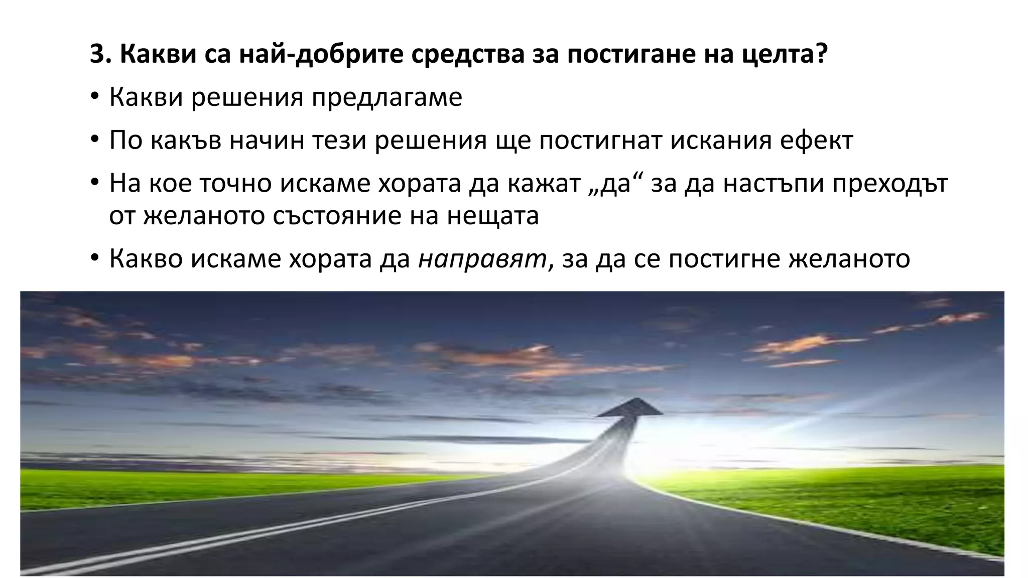 3. Какви са най-добрите средства за постигане на целта?
• Какви решения предлагаме
• По какъв начин тези решения ще постигнат искания ефект
• На кое точно искаме хората да кажат „да“ за да настъпи преходът
от желаното състояние на нещата
• Какво искаме хората да направят, за да се постигне желаното
 