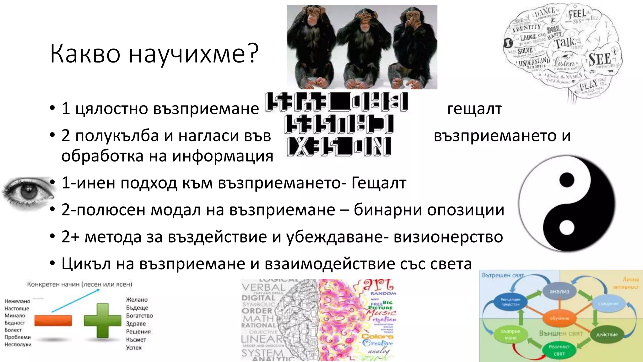 Какво научихме?
• 1 цялостно възприемане гещалт
• 2 полукълба и нагласи във възприемането и
обработка на информация
• 1-инен подход към възприемането- Гещалт
• 2-полюсен модал на възприемане – бинарни опозиции
• 2+ метода за въздействие и убеждаване- визионерство
• Цикъл на възприемане и взаимодействие със света
 