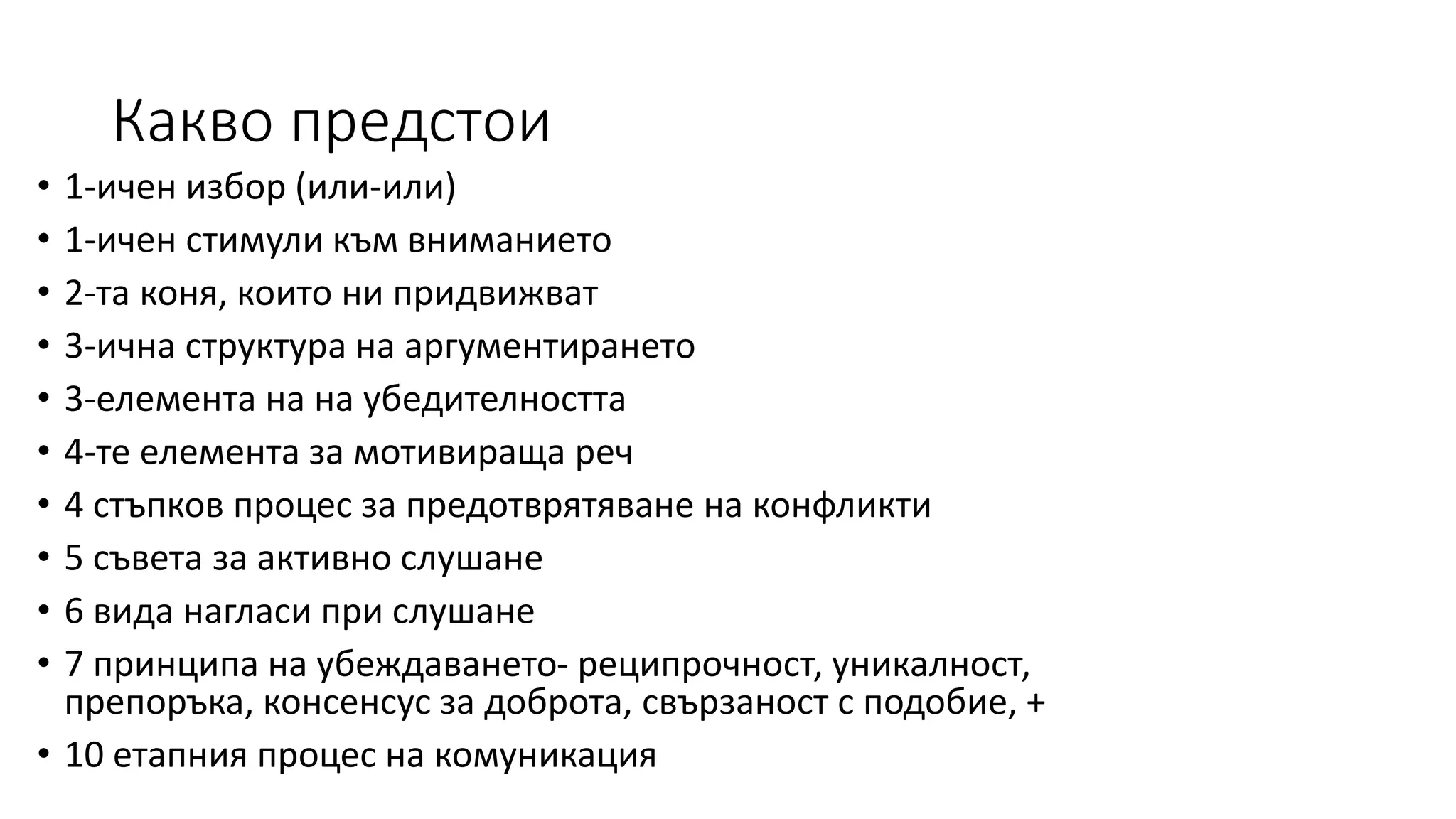 Какво предстои
• 1-ичен избор (или-или)
• 1-ичен стимули към вниманието
• 2-та коня, които ни придвижват
• 3-ична структура на аргументирането
• 3-елемента на на убедителността
• 4-те елемента за мотивираща реч
• 4 стъпков процес за предотврятяване на конфликти
• 5 съвета за активно слушане
• 6 вида нагласи при слушане
• 7 принципа на убеждаването- реципрочност, уникалност,
препоръка, консенсус за доброта, свързаност с подобие, +
• 10 етапния процес на комуникация
 