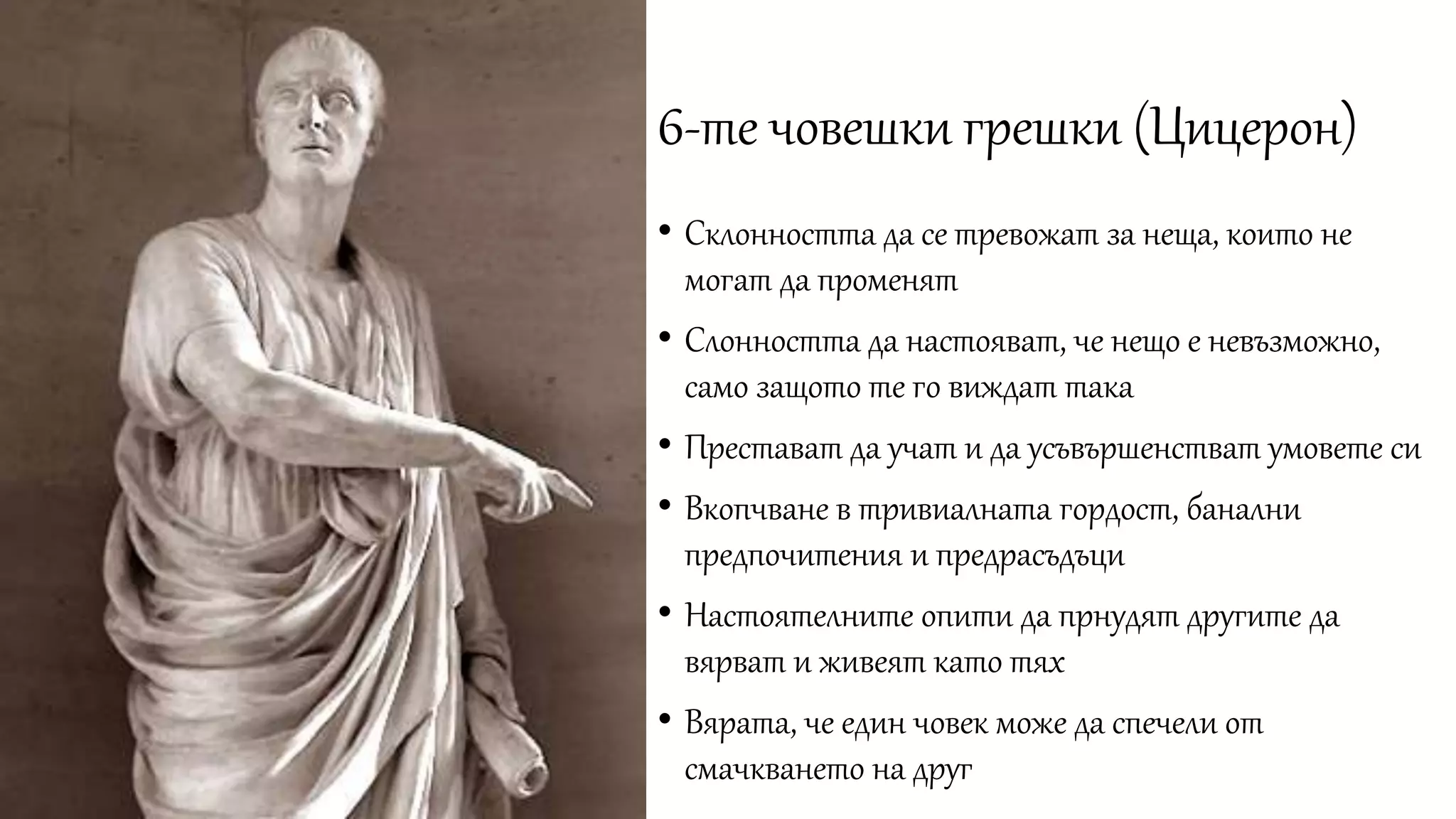 6-те човешки грешки (Цицерон)
• Склонността да се тревожат за неща, които не
могат да променят
• Слонността да настояват, че нещо е невъзможно,
само защото те го виждат така
• Престават да учат и да усъвършенстват умовете си
• Вкопчване в тривиалната гордост, банални
предпочитения и предрасъдъци
• Настоятелните опити да прнудят другите да
вярват и живеят като тях
• Вярата, че един човек може да спечели от
смачкването на друг
 