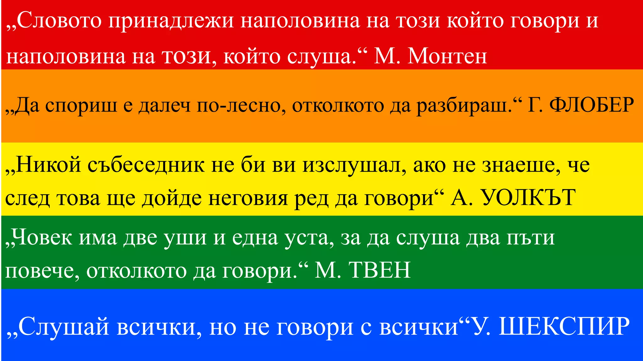 „Словото принадлежи наполовина на този който говори и
наполовина на този, който слуша.“ М. Монтен
„Да спориш е далеч по-лесно, отколкото да разбираш.“ Г. ФЛОБЕР
„Слушай всички, но не говори с всички“У. ШЕКСПИР
„Никой събеседник не би ви изслушал, ако не знаеше, че
след това ще дойде неговия ред да говори“ А. УОЛКЪТ
„Човек има две уши и една уста, за да слуша два пъти
повече, отколкото да говори.“ М. ТВЕН
 