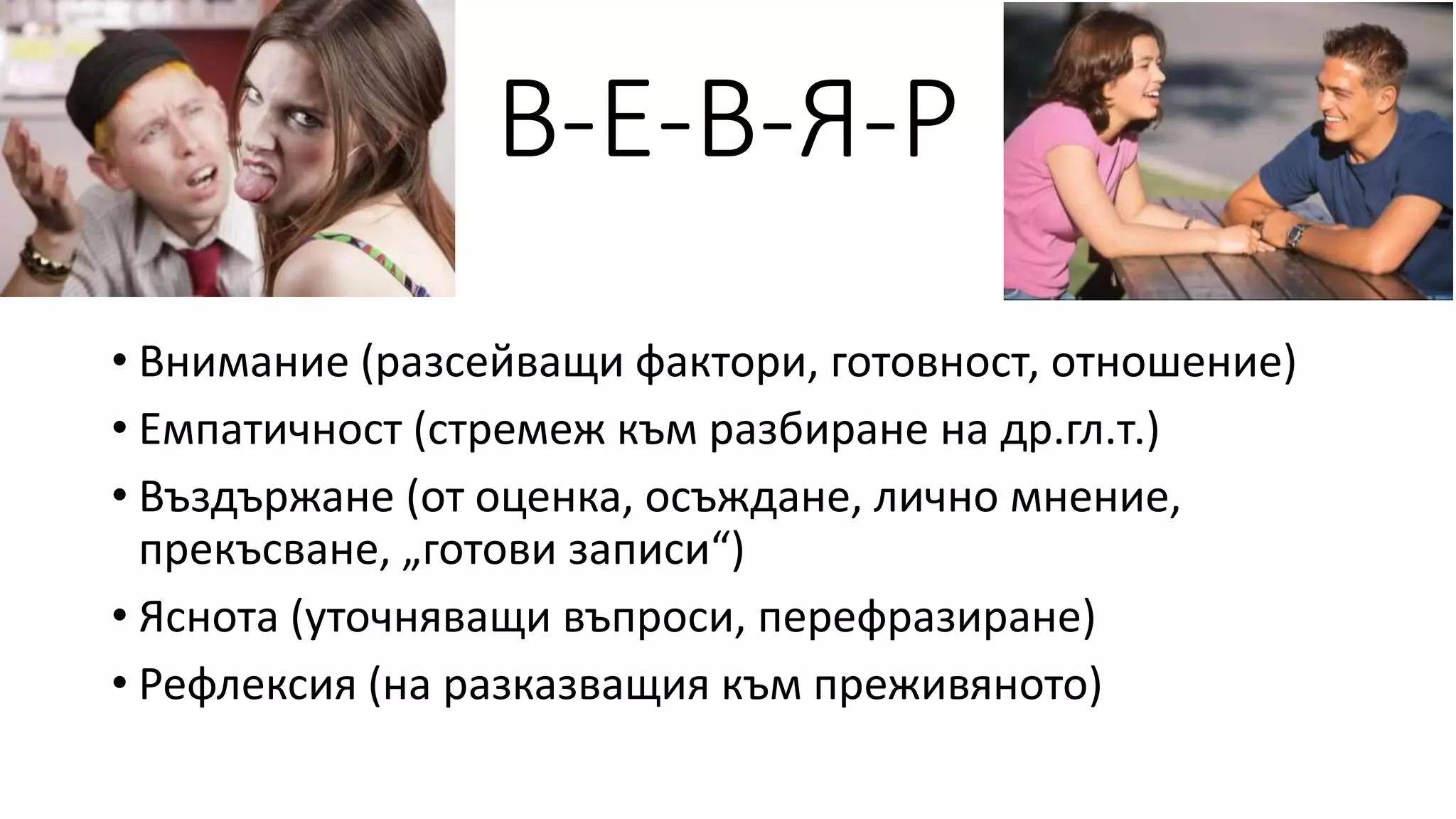 В-Е-В-Я-Р
• Внимание (разсейващи фактори, готовност, отношение)
• Емпатичност (стремеж към разбиране на др.гл.т.)
• Въздържане (от оценка, осъждане, лично мнение,
прекъсване, „готови записи“)
• Яснота (уточняващи въпроси, перефразиране)
• Рефлексия (на разказващия към преживяното)
 