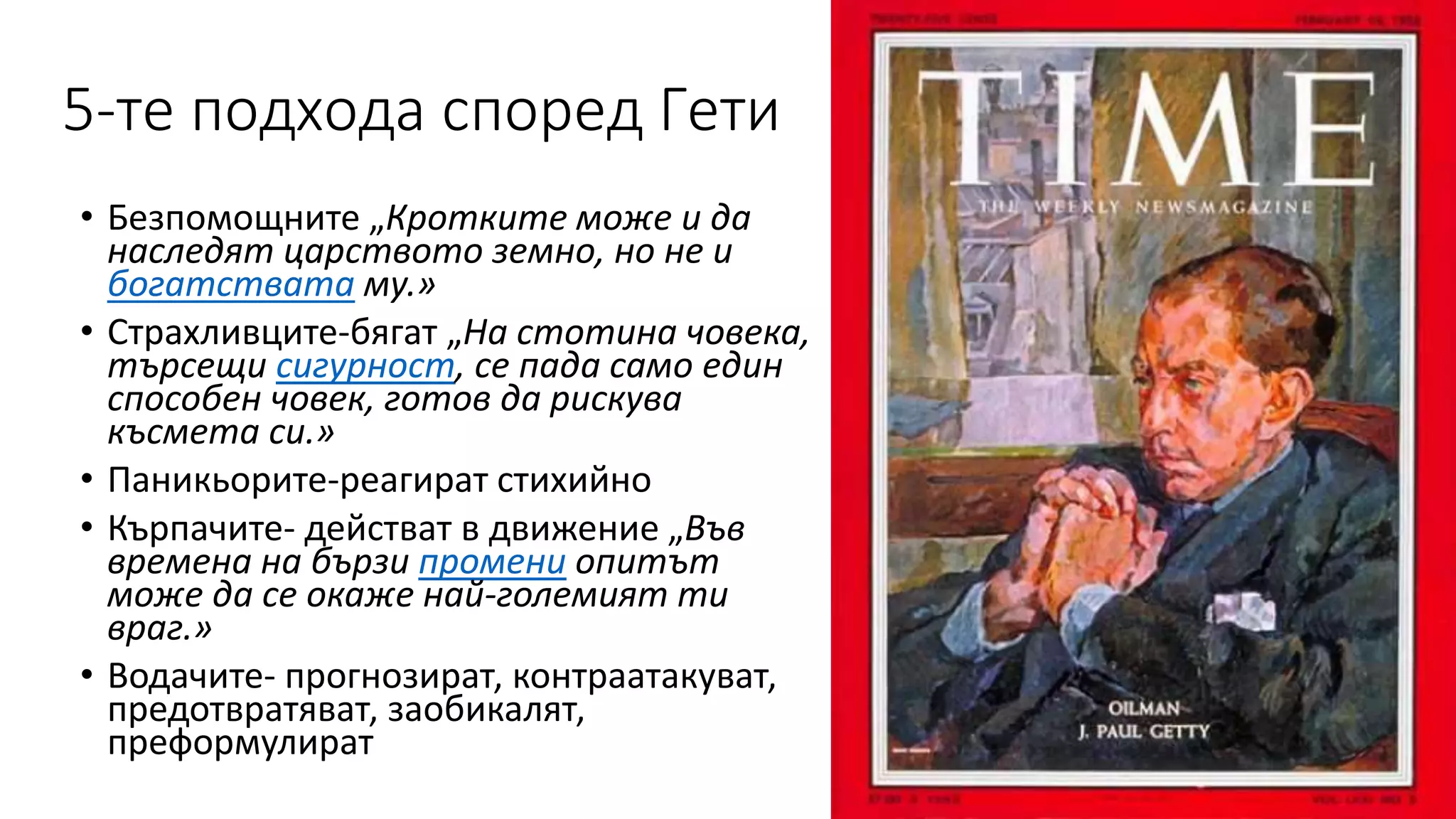 5-те подхода според Гети
• Безпомощните „Кротките може и да
наследят царството земно, но не и
богатствата му.»
• Страхливците-бягат „На стотина човека,
търсещи сигурност, се пада само един
способен човек, готов да рискува
късмета си.»
• Паникьорите-реагират стихийно
• Кърпачите- действат в движение „Във
времена на бързи промени опитът
може да се окаже най-големият ти
враг.»
• Водачите- прогнозират, контраатакуват,
предотвратяват, заобикалят,
преформулират
 