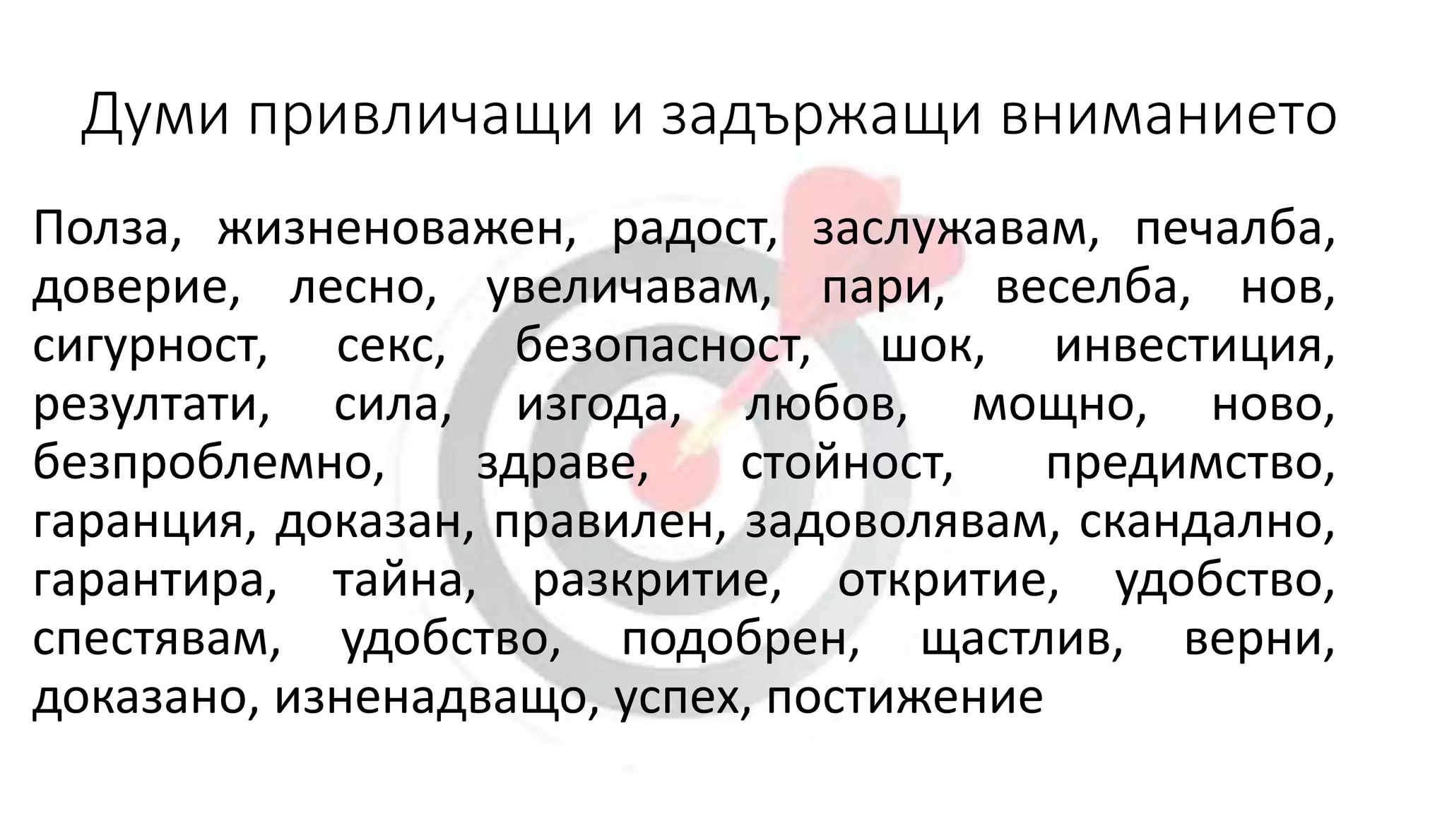 Думи привличащи и задържащи вниманието
Полза, жизненоважен, радост, заслужавам, печалба,
доверие, лесно, увеличавам, пари, веселба, нов,
сигурност, секс, безопасност, шок, инвестиция,
резултати, сила, изгода, любов, мощно, ново,
безпроблемно, здраве, стойност, предимство,
гаранция, доказан, правилен, задоволявам, скандално,
гарантира, тайна, разкритие, откритие, удобство,
спестявам, удобство, подобрен, щастлив, верни,
доказано, изненадващо, успех, постижение
 