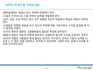 코치가 지녀야 할 가치와 태도
•멤버들에게는 엄청난 또는 무한한 잠재력이 있다
•그들은 무엇보다도 그들 안에서 능력을 개발해야 한다
•생각, 감정, 두뇌 마인드 등이 모두 포함된 전인적 차원에서 학습과 개발이 이루어
진다
•사람들은 적절한 질문을 하고 자신과 주변에 대한 기본가정과 시각을 점검할 때 자
기 발전을 이룬다
•코치의 목표와 방향은 그룹멤버들의 필요와 특징에 좌우된다
•행동과 경험은 학습과 개발에 중요하다. 실행하지 않으면 지식을 습득하지 못한다
•코치의 역할은 사람들과 함께 일하는 방식의 하나로서, 코치는 그들이 능력을 더
갖추고, 더 많은 것을 성취하고, 조직에 더 헌신하며, 그들이 하는 일에서 의미를 찾
도록 기다려야 한다
12
 