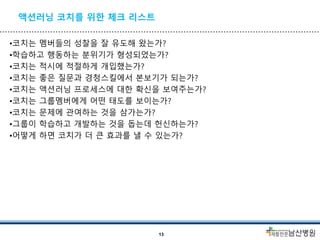 액션러닝 코치를 위한 체크 리스트
•코치는 멤버들의 성찰을 잘 유도해 왔는가?
•학습하고 행동하는 분위기가 형성되었는가?
•코치는 적시에 적절하게 개입했는가?
•코치는 좋은 질문과 경청스킬에서 본보기가 되는가?
•코치는 액션러닝 프로세스에 대한 확신을 보여주는가?
•코치는 그룹멤버에게 어떤 태도를 보이는가?
•코치는 문제에 관여하는 것을 삼가는가?
•그룹이 학습하고 개발하는 것을 돕는데 헌신하는가?
•어떻게 하면 코치가 더 큰 효과를 낼 수 있는가?
13
 
