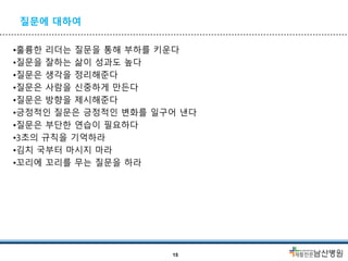 질문에 대하여
•훌륭한 리더는 질문을 통해 부하를 키운다
•질문을 잘하는 삶이 성과도 높다
•질문은 생각을 정리해준다
•질문은 사람을 신중하게 만든다
•질문은 방향을 제시해준다
•긍정적인 질문은 긍정적인 변화를 일구어 낸다
•질문은 부단한 연습이 필요하다
•3초의 규칙을 기억하라
•김치 국부터 마시지 마라
•꼬리에 꼬리를 무는 질문을 하라
15
 