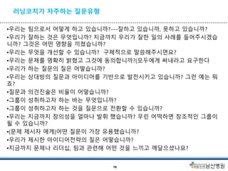 러닝코치가 자주하는 질문유형
•우리는 팀으로서 어떻게 하고 있습니까?---잘하고 있습니까, 못하고 있습니까?
•우리가 잘하는 것은 무엇입니까? 지금까지 우리가 잘한 일의 사례를 들어주시겠습
니까? 그것은 어떤 영향을 끼쳤습니까?
•우리는 무엇을 개선할 수 있습니까? 구체적으로 말씀해주시면요?
•우리는 문제를 명확히 밝혔고 그것에 동의합니까?(모두에게 써내라고 요구한다
•우리가 하는 질문의 질은 어떻습니까?
•우리는 상대방의 질문과 아이디어를 기반으로 발전시키고 있습니까? 그런 예는 뭐
죠?
•질문과 의견진술은 비율이 어떻습니까?
•그룹이 성취하고자 하는 바는 무엇입니까?
•그룹이 성취하고자 하는 것을 질문으로 전환할 수 있습니까?
•우리는 지금까지 창의성을 얼마나 발휘 했습니까? 우린 어떡하면 창조적인 그룹이
될 수 있습니까?
•(문제 제시자 에게)어떤 질문이 가장 유용했습니까?
•우리가 제시한 아이디어전략의 질은 어떻습니까?
•지금까지 문제나 리더십, 팀과 관련해 어떤 것을 느끼고 깨달으셨나요?
16
 