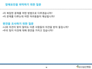 장애요인을 파악하기 위한 질문
•이 복잡한 문제를 어떤 방법으로 다루겠습니까?
•이 문제를 다루는데 어떤 어려움들이 예상됩니까?
편견을 조사하기 위한 질문
•나와 의견이 맞지 않아도 다른 사람들의 의견을 받아 들입니까?
•우리 팀이 이것에 대해 편견을 가지고 있습니까?
18
 