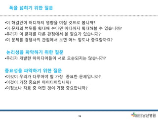 폭을 넓히기 위한 질문
•이 해결안이 어디까지 영향을 미칠 것으로 봅니까?
•이 문제의 범위를 확대해 본다면 어디까지 확대해볼 수 있습니까?
•우리가 이 문제를 다른 관점에서 볼 필요가 있습니까?
•이 문제를 경쟁사의 관점에서 보면 어느 정도나 중요할까요?
논리성을 파악하기 위한 질문
•우리가 개발한 아이디어들이 서로 모순되지는 않습니까?
중요성을 파악하기 위한 질문
•이것이 우리가 다루어야 할 가장 중요한 문제입니까?
•이것이 가장 중요한 아이디어입니까?
•이정보나 자료 중 어떤 것이 가장 중요합니까?
19
 