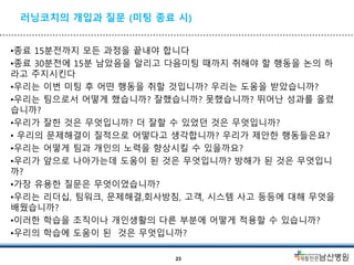 러닝코치의 개입과 질문 (미팅 종료 시)
•종료 15분전까지 모든 과정을 끝내야 합니다
•종료 30분전에 15분 남았음을 알리고 다음미팅 때까지 취해야 할 행동을 논의 하
라고 주지시킨다
•우리는 이번 미팅 후 어떤 행동을 취할 것입니까? 우리는 도움을 받았습니까?
•우리는 팀으로서 어떻게 했습니까? 잘했습니까? 못했습니까? 뛰어난 성과를 올렸
습니까?
•우리가 잘한 것은 무엇입니까? 더 잘할 수 있었던 것은 무엇입니까?
• 우리의 문제해결이 질적으로 어떻다고 생각합니까? 우리가 제안한 행동들은요?
•우리는 어떻게 팀과 개인의 노력을 향상시킬 수 있을까요?
•우리가 앞으로 나아가는데 도움이 된 것은 무엇입니까? 방해가 된 것은 무엇입니
까?
•가장 유용한 질문은 무엇이었습니까?
•우리는 리더십, 팀워크, 문제해결,회사방침, 고객, 시스템 사고 등등에 대해 무엇을
배웠습니까?
•이러한 학습을 조직이나 개인생활의 다른 부분에 어떻게 적용할 수 있습니까?
•우리의 학습에 도움이 된 것은 무엇입니까?
23
 