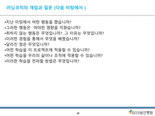 러닝코치의 개입과 질문 (다음 미팅에서 )
•지난 미팅에서 어떤 행동을 했습니까?
•그러한 행동은 어떠한 영향을 끼쳤습니까?
•취하지 않는 행동은 무엇입니까? ,그 이유는 무엇입니까?
•이러한 경험을 통해서 무엇을 배웠습니까?
•달라진 점은 무엇입니까?
•어떤 학습을 이 프로젝트에 적용할 수 있습니까?
•어떤 학습을 우리의 삶이나 조직에 적용할 수 있습니까?
•이러한 학습을 전파할 방법은 무엇입니까?
24
 