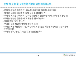 문제 재 구성 및 실행전략 개발을 위한 체크리스트
•문제의 유형은 무엇인가? 기술적 문제인가, 적응적 문제인가?
•제시된 문제와 대비하여 실제 문제를 정의했는가?
•우리의 목표는 구체적이고, 측정가능하고, 실행가능 하며, 조직에 유용한가?
•우리는 참신한 질문을 하고 위험을 감수하는가?
•방해요인을 정의 했는가?
•우리는 문제 해결에 얼마나 전념하는가?
•우리는 바른 해결안보다는, 혁신적이고 질 높은 해결안과전략을 도출하는데
전념하는가?
•우리의 능력, 열정, 지식을 모두 동원했는가?
29
 