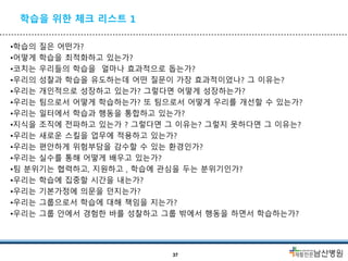 학습을 위한 체크 리스트 1
•학습의 질은 어떤가?
•어떻게 학습을 최적화하고 있는가?
•코치는 우리들의 학습을 얼마나 효과적으로 돕는가?
•우리의 성찰과 학습을 유도하는데 어떤 질문이 가장 효과적이었나? 그 이유는?
•우리는 개인적으로 성장하고 있는가? 그렇다면 어떻게 성장하는가?
•우리는 팀으로서 어떻게 학습하는가? 또 팀으로서 어떻게 우리를 개선할 수 있는가?
•우리는 일터에서 학습과 행동을 통합하고 있는가?
•지식을 조직에 전파하고 있는가 ? 그렇다면 그 이유는? 그렇지 못하다면 그 이유는?
•우리는 새로운 스킬을 업무에 적용하고 있는가?
•우리는 편안하게 위험부담을 감수할 수 있는 환경인가?
•우리는 실수를 통해 어떻게 배우고 있는가?
•팀 분위기는 협력하고, 지원하고 , 학습에 관심을 두는 분위기인가?
•우리는 학습에 집중할 시간을 내는가?
•우리는 기본가정에 의문을 던지는가?
•우리는 그룹으로서 학습에 대해 책임을 지는가?
•우리는 그룹 안에서 경험한 바를 성찰하고 그룹 밖에서 행동을 하면서 학습하는가?
37
 