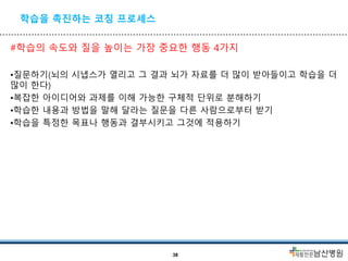 학습을 촉진하는 코칭 프로세스
#학습의 속도와 질을 높이는 가장 중요한 행동 4가지
•질문하기(뇌의 시냅스가 열리고 그 결과 뇌가 자료를 더 많이 받아들이고 학습을 더
많이 한다)
•복잡한 아이디어와 과제를 이해 가능한 구체적 단위로 분해하기
•학습한 내용과 방법을 말해 달라는 질문을 다른 사람으로부터 받기
•학습을 특정한 목표나 행동과 결부시키고 그것에 적용하기
38
 