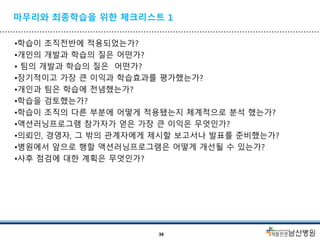 마무리와 최종학습을 위한 체크리스트 1
•학습이 조직전반에 적용되었는가?
•개인의 개발과 학습의 질은 어떤가?
• 팀의 개발과 학습의 질은 어떤가?
•장기적이고 가장 큰 이익과 학습효과를 평가했는가?
•개인과 팀은 학습에 전념했는가?
•학습을 검토했는가?
•학습이 조직의 다른 부분에 어떻게 적용됐는지 체계적으로 분석 했는가?
•액션러닝프로그램 참가자가 얻은 가장 큰 이익은 무엇인가?
•의뢰인, 경영자, 그 밖의 관계자에게 제시할 보고서나 발표를 준비했는가?
•병원에서 앞으로 행할 액션러닝프로그램은 어떻게 개선될 수 있는가?
•사후 점검에 대한 계획은 무엇인가?
39
 
