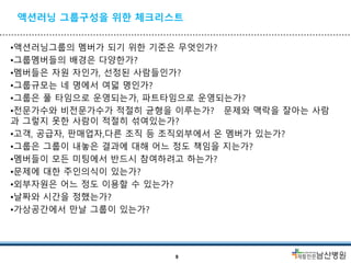 액션러닝 그룹구성을 위한 체크리스트
•액션러닝그룹의 멤버가 되기 위한 기준은 무엇인가?
•그룹멤버들의 배경은 다양한가?
•멤버들은 자원 자인가, 선정된 사람들인가?
•그룹규모는 네 명에서 여덟 명인가?
•그룹은 풀 타임으로 운영되는가, 파트타임으로 운영되는가?
•전문가수와 비전문가수가 적절히 균형을 이루는가? 문제와 맥락을 잘아는 사람
과 그렇지 못한 사람이 적절히 섞여있는가?
•고객, 공급자, 판매업자,다른 조직 등 조직외부에서 온 멤버가 있는가?
•그룹은 그룹이 내놓은 결과에 대해 어느 정도 책임을 지는가?
•멤버들이 모든 미팅에서 반드시 참여하려고 하는가?
•문제에 대한 주인의식이 있는가?
•외부자원은 어느 정도 이용할 수 있는가?
•날짜와 시간을 정했는가?
•가상공간에서 만날 그룹이 있는가?
9
 