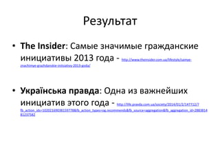 Результат
• The	
  Insider:	
  Самые	
  значимые	
  гражданские	
  
инициативы	
  2013	
  года	
  -­‐	
  http://www.theinsider.com.ua/lifestyle/samye-­‐
znachimye-­‐grazhdanskie-­‐initsiativy-­‐2013-­‐goda/	
  
!
• Українська	
  правда:	
  Одна	
  из	
  важнейших	
  
инициатив	
  этого	
  года	
  -­‐	
  http://life.pravda.com.ua/society/2014/01/2/147712/?
fb_action_ids=10202169038159778&fb_action_types=og.recommends&fb_source=aggregation&fb_aggregation_id=2883814
81237582	
  
 