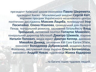президент	
  Київської	
  школи	
  економіки	
  Павло	
  Шеремета,	
  
президент	
  Києво	
  -­‐	
  Могилянської	
  акадімії	
  Сергій	
  Квіт,	
  
керівник	
  програм	
  Українського	
  незалежного	
  центру	
  
політичних	
  досліджень	
  Максим	
  Лациба,	
  телеведучий	
  Ігор	
  
Посипайко,	
  Олена	
  Нізалова,	
  громадський	
  діяч	
  Валерій	
  
Пекар,	
  театральний	
  режисер,	
  засновний	
  ГогольФесту	
  Влад	
  
Троїцький,	
  литовский	
  політол	
  Гінтаутас	
  Мажейкіс,	
  
генеральний	
  директор	
  Microsoft	
  Дмитро	
  Шимків,	
  піарник	
  
Наталія	
  Попович,	
  медіа-­‐юрист	
  Дмитро	
  Котляр,	
  дихівник	
  
Михайло	
  Димид,	
  засновник	
  KM	
  Core	
  Євген	
  Уткін,	
  
економіст	
  Володимир	
  Дубровський,	
  академік	
  Антон	
  
Філіпенко,	
  заслужений	
  лікар	
  України	
  Ольга	
  Богомолець,	
  
економіст	
  Андрій	
  Новак,	
  художниця	
  Жанна	
  Кадирова	
  	
  
!
...та	
  багато	
  інших	
  чудових	
  людей.
 
