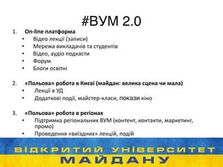 #ВУМ 2.0
1. On-­‐line	
  платформа	
  
• Відео	
  лекції	
  (записи)	
  
• Мережа	
  викладачів	
  та	
  студентів	
  
• Відео,	
  аудіо	
  подкасти	
  
• Форум	
  
• Блоги	
  освітні	
  
!
2. «Польова»	
  робота	
  в	
  Києві	
  (майдан:	
  велика	
  сцена	
  чи	
  мала)	
  
• Лекції	
  в	
  УД	
  
• Додаткові	
  події,	
  майстер-­‐класи,	
  покази	
  кіно	
  
!
3. «Польова»	
  робота	
  в	
  регіонах	
  
• Підтримка	
  регіональних	
  ВУМ	
  (контент,	
  контакти,	
  маркетинг,	
  
промо)	
  	
  	
  
• Проведення	
  «виїздних»	
  лекцій,	
  подій
 