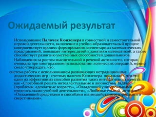 Ожидаемый результат
Использование Палочек Кюизенера в совместной и самостоятельной
игровой деятельности, включение в учебно-образовательный процесс
совершенствует процесс формирования элементарных математических
представлений, повышает интерес детей к занятиям математикой, а также
способствует развитию умственных способностей дошкольников.
Наблюдения за ростом мыслительной и речевой активности, которая
очевидна при многоразовом использовании логических операций, можно
смело утверждать, что:
система работы с использованием развивающих нетрадиционных
дидактических игр - счетных палочек Кюизенера показывает, что это
один из эффективных способов развития таких интегративных качеств,
как «Способный решать интеллектуальные и личностные задачи
(проблемы, адекватные возрасту», «Овладевший универсальными
предпосылками учебной деятельности», «Любознательный, активный»,
«Овладевший средствами и способами взаимодействия со взрослыми и
сверстниками».
 