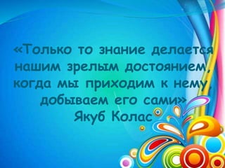 «Только то знание делается
нашим зрелым достоянием,
когда мы приходим к нему,
добываем его сами»
Якуб Колас
 