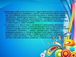 Содержание работы воспитателя в подготовке детей к школе исходит
из необходимости развивать у детей такие интегративные качества,
как «Способный решать интеллектуальные и личностные задачи
(проблемы, адекватные возрасту», «Овладевший универсальными
предпосылками учебной деятельности», «Любознательный,
активный», «Овладевший средствами и способами взаимодействия
со взрослыми и сверстниками».
По мнению Л. С. Выготского, готовность к школьному обучению
заключается не столько в количественном запасе представлений,
сколько в уровне развития познавательных процессов. Быть готовым
к школьному обучению — значит, прежде всего, обобщать и
дифференцировать в соответствующих категориях предметы и
явления окружающего мира. У ребенка должна быть определенная
широта представлений, в том числе образных и пространственных,
соответствующее речевое развитие, познавательная активность.
 