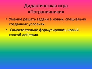 Дидактическая игра
«Пограничники»
• Умение решать задачи в новых, специально
созданных условиях.
• Самостоятельно формулировать новый
способ действия
 