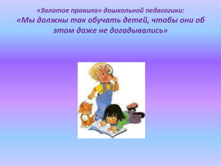 «Золотое правило» дошкольной педагогики:
«Мы должны так обучать детей, чтобы они об
этом даже не догадывались»
 