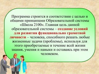 Программа строится в соответствии с целью и
общими принципами Образовательной системы
«Школа 2100». Главная цель данной
образовательной системы – создание условий
для развития функционально грамотной
личности – человека, способного решать любые
жизненные задачи (проблемы), используя для
этого приобретаемые в течение всей жизни
знания, умения и навыки и оставаясь при этом
человеком.
 
