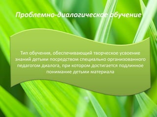 Проблемно-диалогическое обучение
Тип обучения, обеспечивающий творческое усвоение
знаний детьми посредством специально организованного
педагогом диалога, при котором достигается подлинное
понимание детьми материала
 