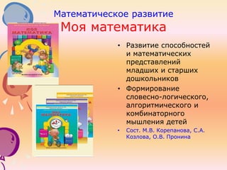 Математическое развитие
Моя математика
• Развитие способностей
и математических
представлений
младших и старших
дошкольников
• Формирование
словесно-логического,
алгоритмического и
комбинаторного
мышления детей
• Сост. М.В. Корепанова, С.А.
Козлова, О.В. Пронина
 