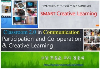 SMART Creative Learning
Classroom 2.0 in Communication ,
Participation and Co-operation
& Creative Learning
http://me2day.net/ksmart1004/stream
-언제, 어디서, 누구나 즐길 수 있는 SMART 교육-
 