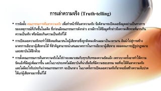 • การจัดตั้ง คณะกรรมการค้นหาความจริง เพื่อทาหน้าที่ค้นหาความจริง ข้อดีสามารถเปิดเผยข้อมูลอย่างเป็นทางการ
ของเหตุการณ์ที่เกิดขึ้นในอดีต ซึ่งก่อนมีคณะกรรมการดังกล่าว อาจมีการให้ข้อมูลที่กล่าวถึงความเสียหายที่มากเกิน
ความเป็นจริง หรือน้อยเกินความเป็นจริงก็ได้
• การเปิดเผยความจริงจะทาให้สังคมหันมาสนใจผู้เสียหายซึ่งถูกสังคมเพิกเฉยมาเป็นเวลานาน อันนาไปสู่การสร้าง
มาตรการเยียวยาผู้เสียหายได้ ที่สาคัญสามารถนาเสนอมาตรการในการเยียวยาผู้เสียหาย ตลอดจนการปฏิรูปกฎหมาย
และสถาบันได้อีกด้วย
• การตั้งคณะกรรมการค้นหาความจริงไม่ใช่ว่าจะเหมาะสมกับทุกบริบทของความขัดแย้ง เพราะบางครั้งอาจทาให้ความ
ขัดแย้งที่มีอยู่เพิ่มมากขึ้น และในบางประเทศไม่มีสถาบันที่น่าเชื่อถือที่มีความชอบธรรม พอที่จะให้ค้นหาความจริง
และไม่มีอะไรรับประกันว่าคณะกรรมการฯ จะเป็นกลาง ในบางครั้งการเปิดเผยความจริงก็อาจจะยิ่งสร้างความเจ็บปวด
ให้แก่ผู้เสียหายมากขึ้นก็ได้
การเล่าความจริง (Truth-telling)
 