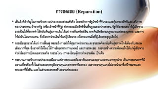 • เป็นสิ่งที่สาคัญในการสร้างความปรองดองอย่างแท้จริง โดยหลักการรัฐมีหน้าที่รับรองและคุ้มครองสิทธิและเสรีภาพ
ของประชาชน ถ้าหากรัฐ (หรือเจ้าหน้าที่รัฐ) ทาการละเมิดสิทธิขั้นพื้นฐานของประชาชน รัฐก็ต้องชดเชยให้ผู้เสียหาย
อาจเป็นได้ทั้งการทาให้กลับคืนสู่สภาพเดิมได้แก่ การคืนทรัพย์สิน การคืนสิทธิตามกฎหมายแพ่งของบุคคล และการ
ใช้ค่าสินไหมทดแทน ซึ่งคือการจ่ายเงินให้แก่ผู้เสียหาย เพื่อทดแทนสิ่งที่ผู้เสียหายสูญเสียไป
• การเยียวยาอาจได้แก่ การฟื้นฟู หมายถึงการทาให้สุขภาพร่างกายและสุขภาพจิตกลับคืนสู่สภาพใกล้เคียงกับสภาพ
เดิมมากที่สุด ซึ่งอาจทาได้โดยให้การรักษาทางการแพทย์ และการชดเชย การจะสร้างความพึงพอใจให้แก่ผู้เสียหาย
จาทาโดยการเปิดเผยความจริง การขอโทษ การลงโทษผู้กระทาความผิด เป็นต้น
• กระบวนการสร้างความปรองดองมีความเปราะบางและต้องอาศัยเวลาและความอดทนจากทุกฝ่าย เป็นกระบวนการที่มี
ความเกี่ยวข้องทั้งในส่วนของการยุติความรุนแรง/การหาข้อตกลง เพราะความรุนแรงไม่อาจนามาซึ่งเป้าหมายและ
ทางออกที่ยั่งยืน และในส่วนของการสร้างความปรองดอง
การชดเชย (Reparation)
 