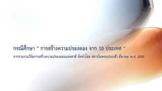 กรณีศึกษา “ การสร้างความปรองดอง จาก 10 ประเทศ “
จากรายงานวิจัยการสร้างความปรองดองแห่งชาติ จัดทาโดย สถาบันพระปกเกล้า มีนาคม พ.ศ. 2555
 