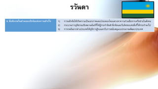 6. ข้อสังเกตในส่วนของปัจจัยแห่งความสาเร็จ 1) การผลักดันให้เกิดความเป็นเอกภาพและปรองดองโดยแสวงหาความร่วมมือจากเครือข่ายในสังคม
2) กระบวนการยุติธรรมเชิงสมานฉันท์ที่ให้ผู้กระทาผิดสานึกผิดและรับผิดชอบต่อสิ่งที่ได้กระทาลงไป
3) การกดดันจากต่างประเทศให้ยุติการสู้รบแลกกับการสนับสนุนงบประมาณพัฒนาประเทศ
รวันดา
 